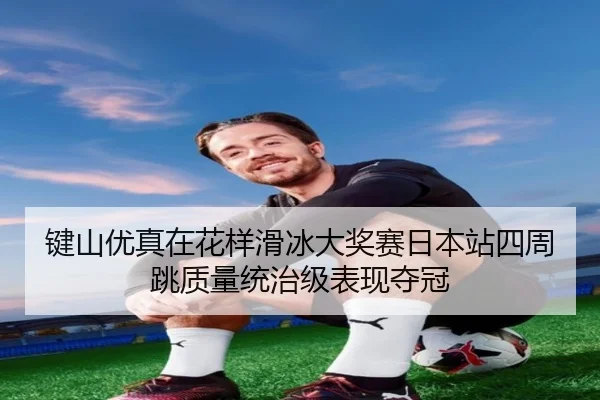键山优真在花样滑冰大奖赛日本站四周跳质量统治级表现夺冠