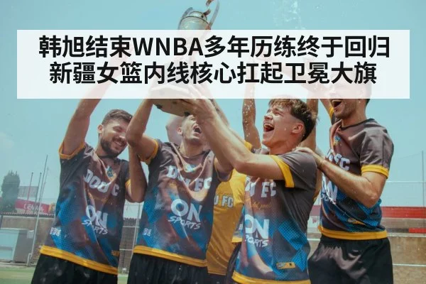 韩旭结束WNBA多年历练终于回归新疆女篮内线核心扛起卫冕大旗
