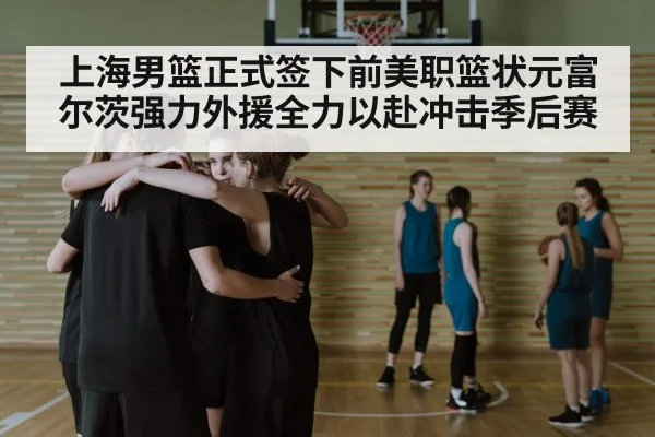 上海男篮正式签下前美职篮状元富尔茨强力外援全力以赴冲击季后赛